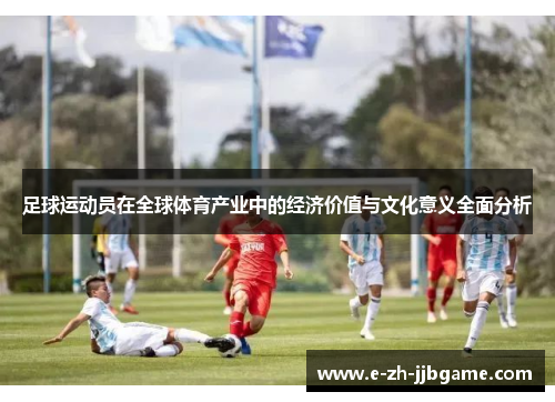 足球运动员在全球体育产业中的经济价值与文化意义全面分析 足球运动员在全球体育产业中的经济价值与文化意义全面分析