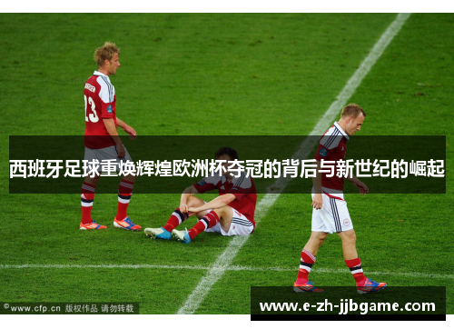 西班牙足球重焕辉煌欧洲杯夺冠的背后与新世纪的崛起 西班牙足球重焕辉煌欧洲杯夺冠的背后与新世纪的崛起