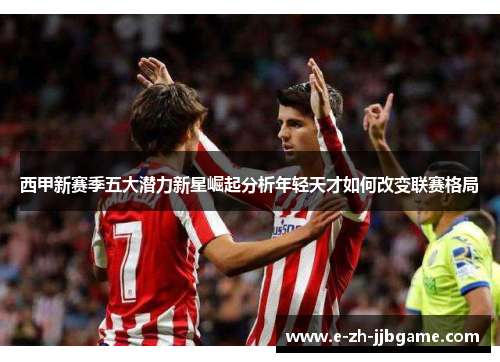 西甲新赛季五大潜力新星崛起分析年轻天才如何改变联赛格局