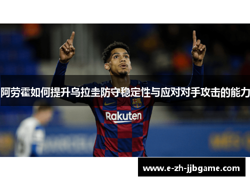 阿劳霍如何提升乌拉圭防守稳定性与应对对手攻击的能力 阿劳霍如何提升乌拉圭防守稳定性与应对对手攻击的能力