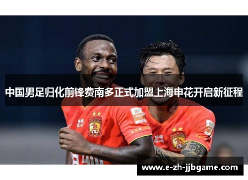 中国男足归化前锋费南多正式加盟上海申花开启新征程 中国男足归化前锋费南多正式加盟上海申花开启新征程