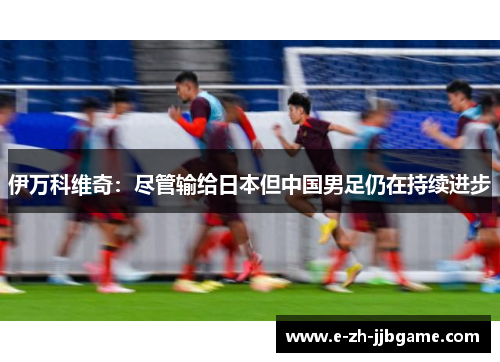 伊万科维奇：尽管输给日本但中国男足仍在持续进步