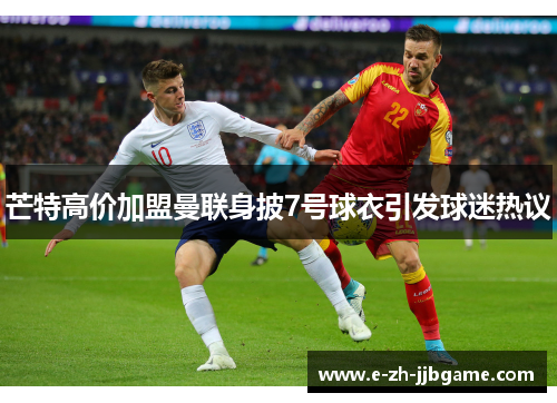 芒特高价加盟曼联身披7号球衣引发球迷热议 芒特高价加盟曼联身披7号球衣引发球迷热议