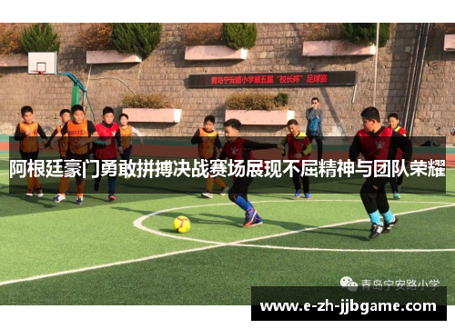 阿根廷豪门勇敢拼搏决战赛场展现不屈精神与团队荣耀