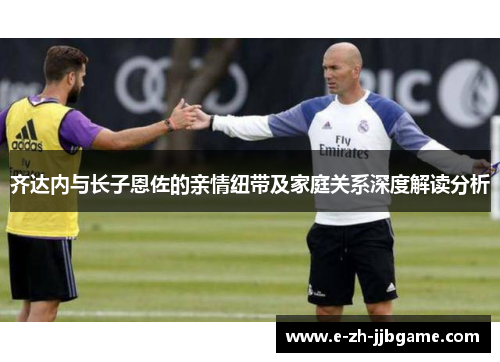 齐达内与长子恩佐的亲情纽带及家庭关系深度解读分析